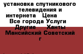 установка спутникового телевидения и интернета › Цена ­ 500 - Все города Услуги » Другие   . Ханты-Мансийский,Советский г.